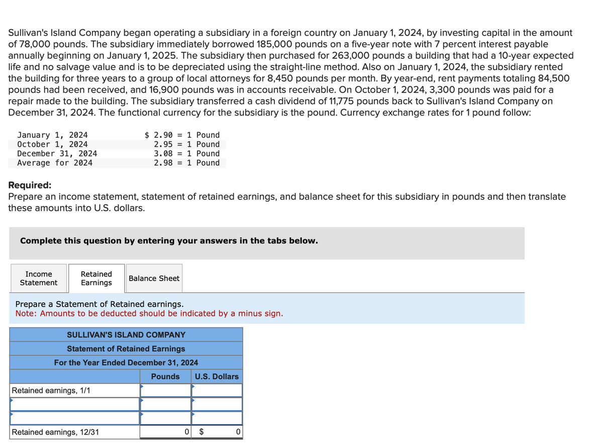 Sullivan's Island Company began operating a subsidiary in a foreign country on January 1, 2024, by investing capital in the amount
of 78,000 pounds. The subsidiary immediately borrowed 185,000 pounds on a five-year note with 7 percent interest payable
annually beginning on January 1, 2025. The subsidiary then purchased for 263,000 pounds a building that had a 10-year expected
life and no salvage value and is to be depreciated using the straight-line method. Also on January 1, 2024, the subsidiary rented
the building for three years to a group of local attorneys for 8,450 pounds per month. By year-end, rent payments totaling 84,500
pounds had been received, and 16,900 pounds was in accounts receivable. On October 1, 2024, 3,300 pounds was paid for a
repair made to the building. The subsidiary transferred a cash dividend of 11,775 pounds back to Sullivan's Island Company on
December 31, 2024. The functional currency for the subsidiary is the pound. Currency exchange rates for 1 pound follow:
January 1, 2024
October 1, 2024
December 31, 2024
Average for 2024
Required:
$ 2.90
1 Pound
2.95 1 Pound
3.08 1 Pound
2.981 Pound
Prepare an income statement, statement of retained earnings, and balance sheet for this subsidiary in pounds and then translate
these amounts into U.S. dollars.
Complete this question by entering your answers in the tabs below.
Income
Statement
Retained
Earnings
Balance Sheet
Prepare a Statement of Retained earnings.
Note: Amounts to be deducted should be indicated by a minus sign.
SULLIVAN'S ISLAND COMPANY
Statement of Retained Earnings
For the Year Ended December 31, 2024
Retained earnings, 1/1
Pounds
U.S. Dollars
Retained earnings, 12/31
0
$
0