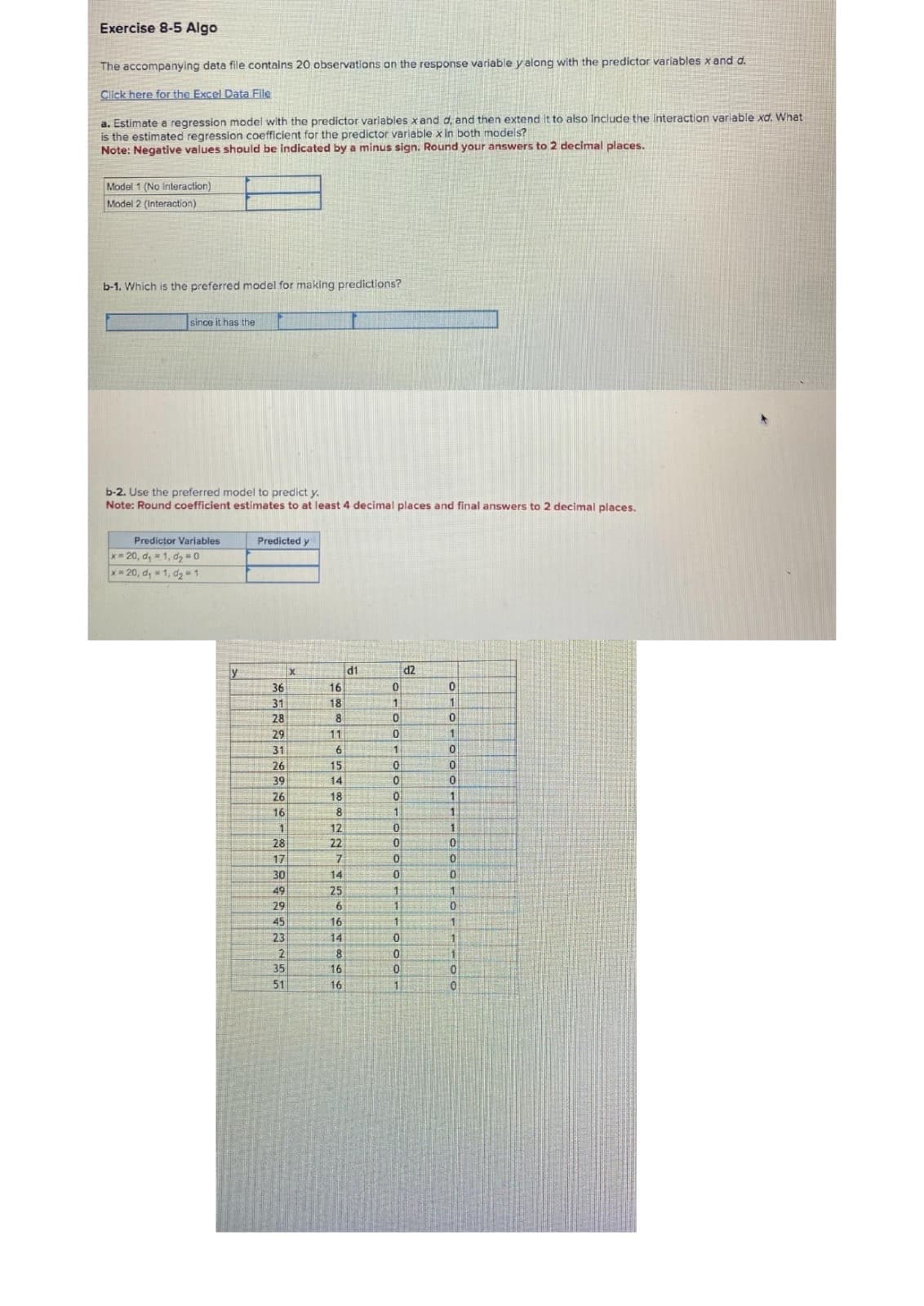 Exercise 8-5 Algo
The accompanying data file contains 20 observations on the response variable y along with the predictor variables x and d.
Click here for the Excel Data File
a. Estimate a regression model with the predictor variables x and d, and then extend it to also include the interaction variable xd. What
is the estimated regression coefficient for the predictor variable x in both models?
Note: Negative values should be indicated by a minus sign. Round your answers to 2 decimal places.
Model 1 (No Interaction)
Model 2 (Interaction)
b-1. Which is the preferred model for making predictions?
since it has the
b-2. Use the preferred model to predict y.
Note: Round coefficient estimates to at least 4 decimal places and final answers to 2 decimal places.
Predictor Variables
x-20, d, 1, d2 0
Predicted y
x-20, d, 1, d2 1
y
X
d1
d2
36
16
0
0
31
18
1
1
28
8
0
0
29
11
0
1
31
6
1
0
26
15
0
0
39
14
0
0
26
18
0
1
16
8
1
1
1
12
0
1
28
22
0
0
17
7
0
0
30
49
29
45
23
2
35
51
1266466
0
0
25
1
1
1
0
1
1
0
1
8
0
1
0
0
1
0