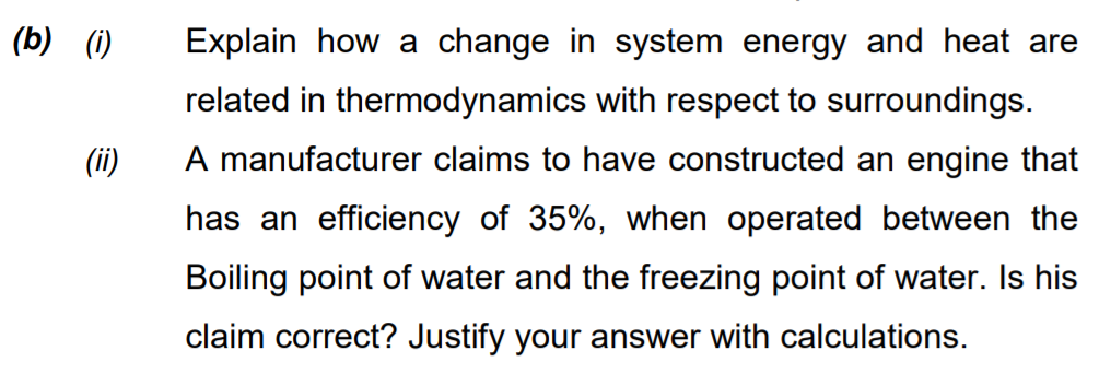 (b) (1)
Explain how a change in system energy and heat are
related in thermodynamics with respect to surroundings.
(ii)
A manufacturer claims to have constructed an engine that
has an efficiency of 35%, when operated between the
Boiling point of water and the freezing point of water. Is his
claim correct? Justify your answer with calculations.

