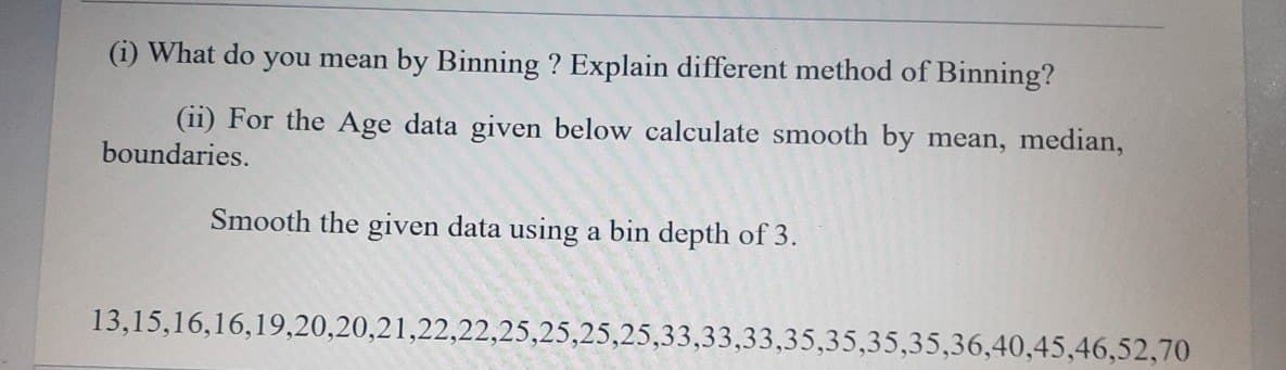 (i) What do you mean by Binning ? Explain different method of Binning?
(ii) For the Age data given below calculate smooth by mean, median,
boundaries.
Smooth the given data using a bin depth of 3.
13,15,16,16,19,20,20,21,22,22,25,25,25,25,33,33,33,35,35,35,35,36,40,45,46,52,70