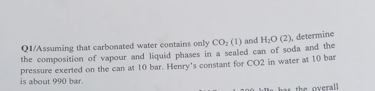 Q1/Assuming that carbonated water contains only CO₂ (1) and H₂O (2), determine
the composition of vapour and liquid phases in a sealed can of soda and the
pressure exerted on the can at 10 bar. Henry's constant for CO2 in water at 10 bar
is about 990 bar.
1.200 KR has the overall