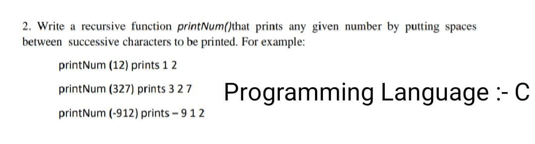 2. Write a recursive function printNum()that prints any given number by putting spaces
between successive characters to be printed. For example:
printNum (12) prints 1 2
printNum (327) prints 3 2 7
printNum (-912) prints - 912
Programming Language :- C