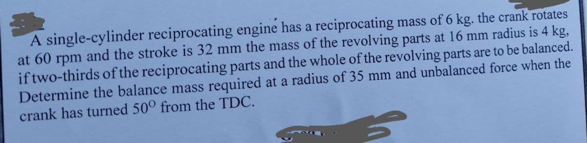 A single-cylinder reciprocating engine has a reciprocating mass of 6 kg. the crank rotates
at 60 rpm and the stroke is 32 mm the mass of the revolving parts at 16 mm radius is 4 kg,
if two-thirds of the reciprocating parts and the whole of the revolving parts are to be balanced.
Determine the balance mass required at a radius of 35 mm and unbalanced force when the
crank has turned 50° from the TDC.
