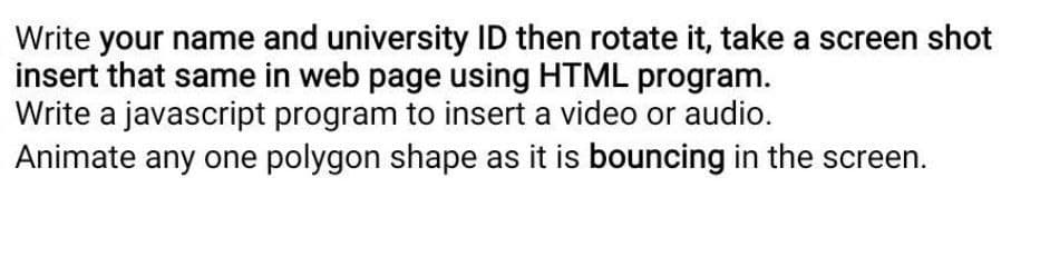 Write your name and university ID then rotate it, take a screen shot
insert that same in web page using HTML program.
Write a javascript program to insert a video or audio.
Animate any one polygon shape as it is bouncing in the screen.
