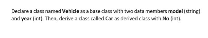 Declare a class named Vehicle as a base class with two data members model (string)
and year (int). Then, derive a class called Car as derived class with No (int).
