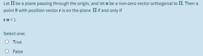 Let II be a plane passing through the origin, and let n be a non-zero vector orthogonal to II. Then a
point R with position vector r is on the plane II if and only if
r.n =1
Select one:
O True
O False
