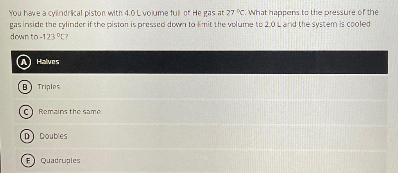 You have a cylindrical piston with 4.0 L volume full of He gas at 27 °C. What happens to the pressure of the
gas inside the cylinder if the piston is pressed down to limit the volume to 2.0 L and the system is cooled
down to -123 °C?
(A) Halves
(B) Triples
Remains the same
D) Doubles
E) Quadruples