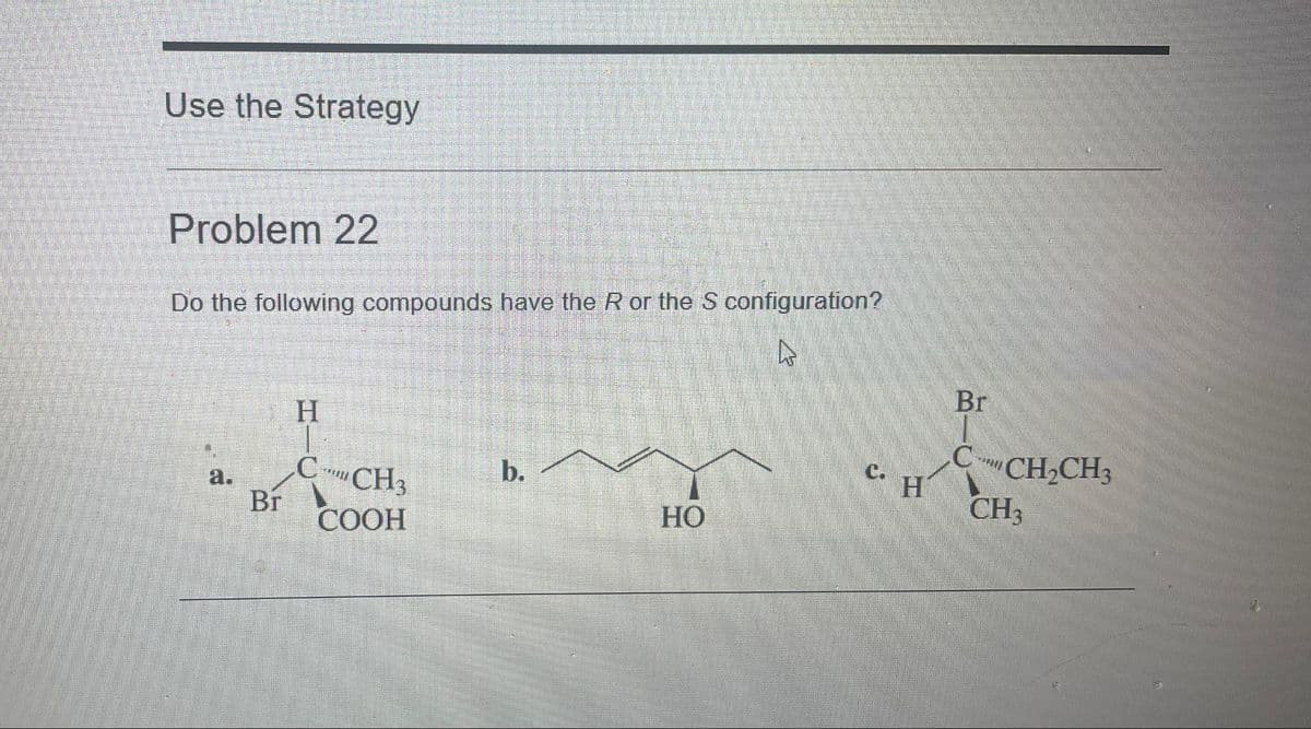 Use the Strategy
Problem 22
Do the following compounds have the R or the S configuration?
D
5
Br
H
C
CH3
COOH
b.
HO
C.
2 200
H
Br
C-
CH₂CH3
CH₂