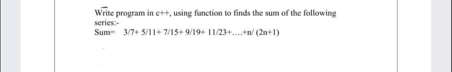 Write program in c++, using function to finds the sum of the following
series:-
Sum= 3/7+ 5/11+ 7/15+ 9/19+ 11/23+..+n/ (2n+1)
