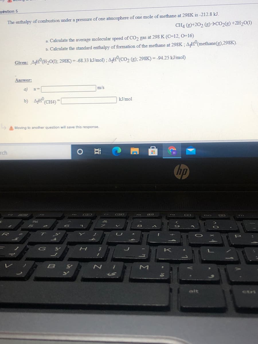 vestion 5
The enthalpy of combustion under a pressure of one atmosphere of one mole of methane at 298K is -212.8 kJ.
CH4 (g)+202 (g)>CO2(g) +2H2O(1)
a. Calculate the average molecular speed of CO, gas at 298 K (C=12, 0=16)
b. Calculate the standard enthalpy of formation of the methane at 298K;AH°(methane(g),298K).
Given: AHCH2O(); 298K) = -68.33 kJ/mol); AH(CO2 (g); 298K) = -94.25 kJ/mol)
Answer:
m/s
b) ACH4)
%3D
kJ/mol
A Moving to another question will save this response.
rch
hp
no
96
R
U
P
K
alt
ctri
