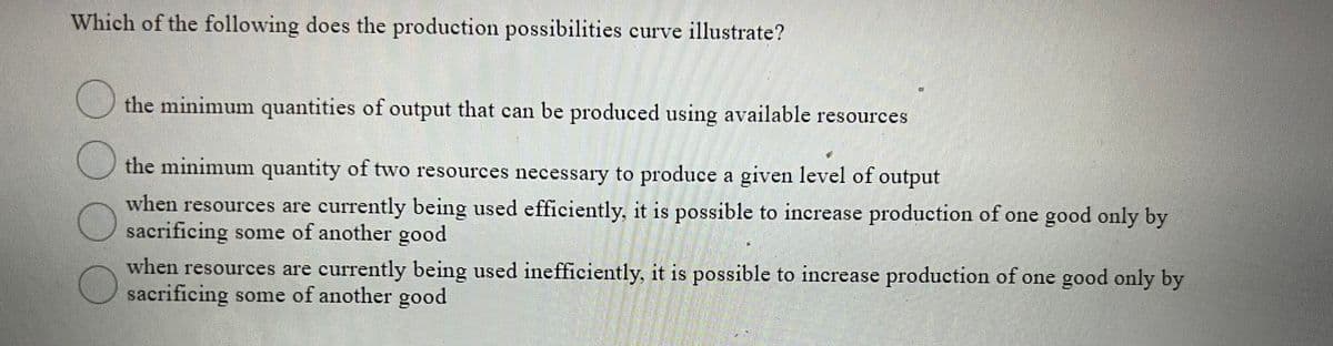 Which of the following does the production possibilities curve illustrate?
the minimum quantities of output that can be produced using available resources
the minimum quantity of two resources necessary to produce a given level of output
when resources are currently being used efficiently, it is possible to increase production of one good only by
sacrificing some of another good
when resources are currently being used inefficiently, it is possible to increase production of one good only by
sacrificing some of another good
