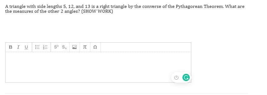 A triangle with side lengths 5, 12, and 13 is a right triangle by the converse of the Pythagorean Theorem. What are
the measures of the other 2 angles? (SHOW WORK)
BI U
E E s S,
