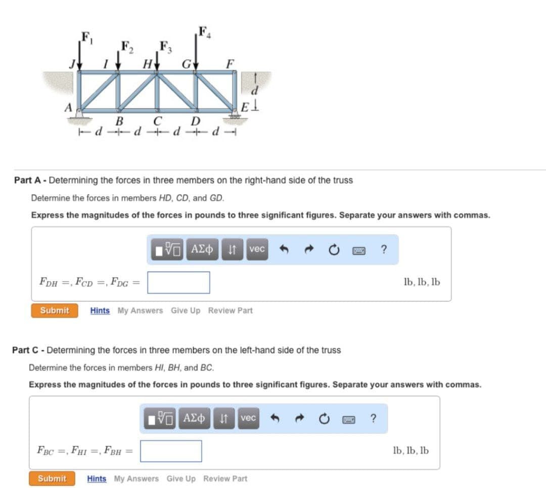 F3
Gv
H
F
A
D
Ed d d+d
C
B
Part A - Determining the forces in three members on the right-hand side of the truss
Determine the forces in members HD, CD, and GD.
Express the magnitudes of the forces in pounds to three significant figures. Separate your answers with commas.
AZO
vec
?
FDH =, FCD =, FDG =
lb, lb, lb
Submit
Hints My Answers Give Up Review Part
Part C - Determining the forces in three members on the left-hand side of the truss
Determine the forces in members HI, BH, and BC.
Express the magnitudes of the forces in pounds to three significant figures. Separate your answers with commas.
AEd It vec
?
FBC =, FHI =, FBH =
lb, lb, lb
Submit
Hints My Answers Give Up Review Part
