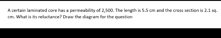 A certain laminated core has a permeability of 2,500. The length is 5.5 cm and the cross section is 2.1 sq.
cm. What is its reluctance? Draw the diagram for the question
