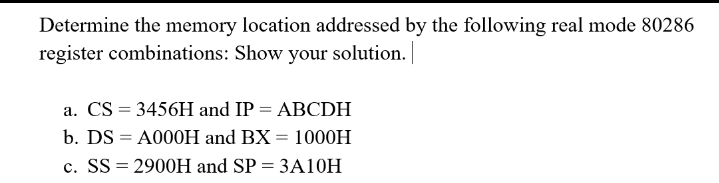 Determine the memory location addressed by the following real mode 80286
register combinations: Show your solution.
a. CS = 3456H and IP = ABCDH
b. DS = A000H and BX = 1000H
c. SS = 2900H and SP = 3A10H
