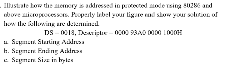 . Illustrate how the memory is addressed in protected mode using 80286 and
above microprocessors. Properly label your figure and show your solution of
how the following are determined.
DS = 0018, Descriptor = 0000 93A0 0000 1000H
a. Segment Starting Address
b. Segment Ending Address
c. Segment Size in bytes
