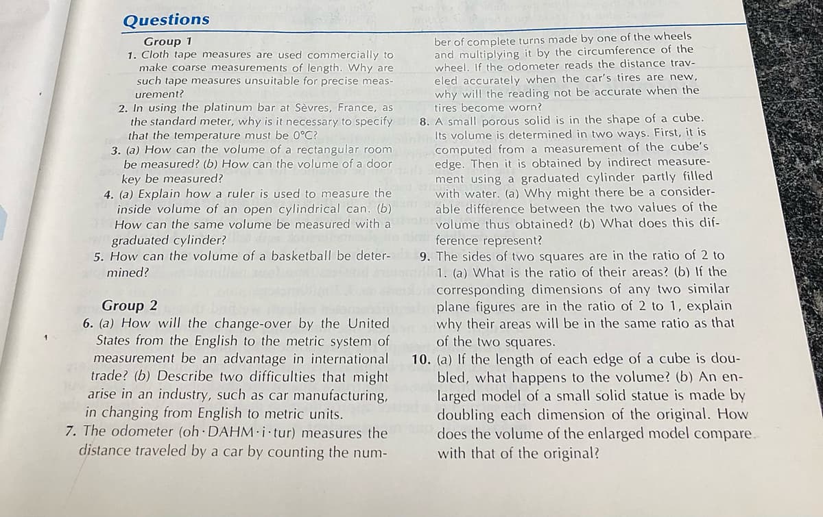 Questions
Group 1
1. Cloth tape measures are used commercially to
make coarse measurements of length. Why are
such tape measures unsuitable for precise meas-
ber of complete turns made by one of the wheels
and multiplying it by the circumference of the
wheel. If the odometer reads the distance trav-
eled accurately when the car's tires are new,
why will the reading not be accurate when the
tires become worn?
urement?
2. In using the platinum bar at Sèvres, France, as
the standard meter, why is it necessary to specify
that the temperature must be 0°C?
3. (a) How can the volume of a rectangular room
be measured? (b) How can the volum of a dean computed from a measurement of the cube's
key be measured?
4. (a) Explain how a ruler is used to measure the
inside volume of an open cylindrical can. (b)
How can the same volume be measured with a
8. A small porous solid is in the shape of a cube.
Its volume is determined in two ways. First, it is
edge. Then it is obtained by indirect measure-
ment using a graduated cylinder partly filled
with water. (a) Why might there be a consider-
able difference between the two values of the
volume thus obtained? (b) What does this dif-
ference represent?
graduated cylinder?
5. How can the volume of a basketball be deter- 9. The sides of two squares are in the ratio of 2 to
mined?
1. (a) What is the ratio of their areas? (b) If the
corresponding dimensions of any two similar
plane figures are in the ratio of 2 to 1, explain
why their areas will be in the same ratio as that
of the two squares.
Group 2
6. (a) How will the change-over by the United
States from the English to the metric system of
measurement be an advantage in international
trade? (b) Describe two difficulties that might
arise in an industry, such as car manufacturing,
in changing from English to metric units.
7. The odometer (oh DAHM i tur) measures the
distance traveled by a car by counting the num-
10. (a) If the length of each edge of a cube is dou-
bled, what happens to the volume? (b) An en-
larged model of a small solid statue is made by
doubling each dimension of the original. How
does the volume of the enlarged model compare.
with that of the original?
