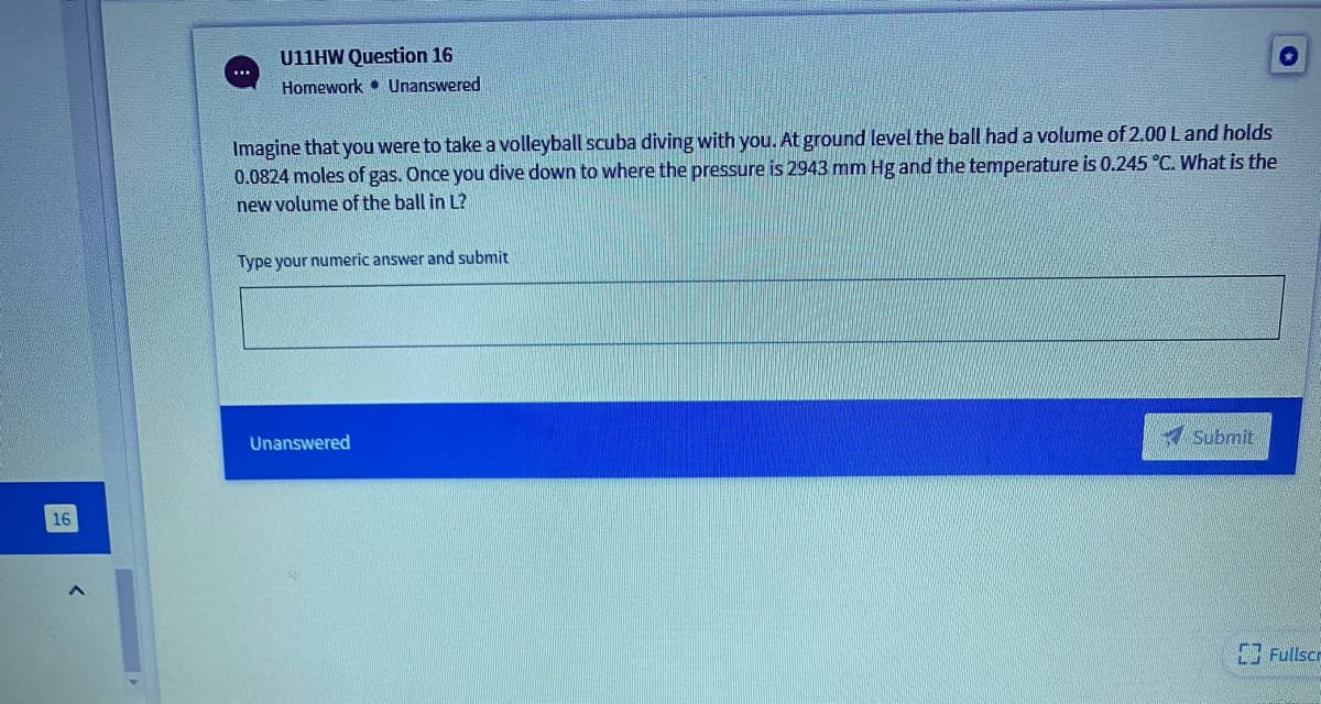 U11HW Question 16
Homework • Unanswered
Imagine that you were to take a volleyball scuba diving with you. At ground level the ball had a volume of 2.00 Land holds
0.0824 moles of gas. Once you dive down to where the pressure is 2943 mm Hg and the temperature is 0.245 °C. What is the
new volume of the ball in L?
Type your numeric answer and submit
Submit
Unanswered
16
Fullscr
