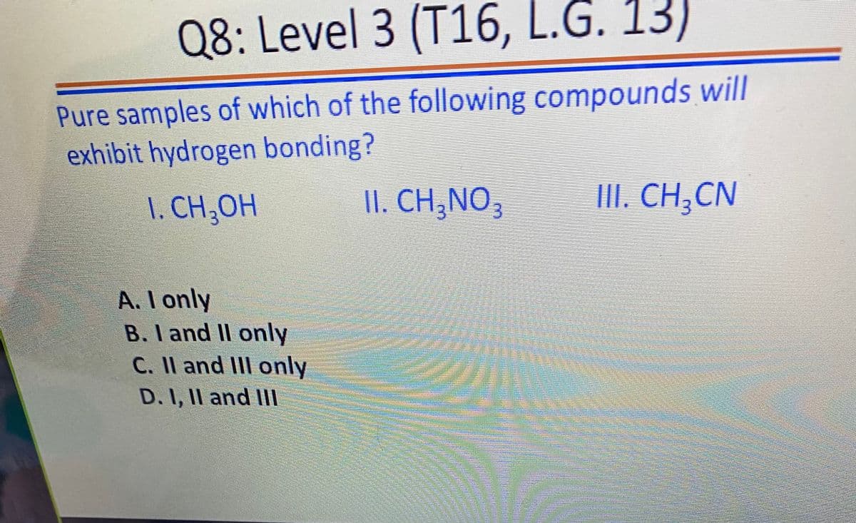 Q8: Level 3 (T16, L.G. 13)
Pure samples of which of the following compounds will
exhibit hydrogen bonding?
1. CH,OH
II. CH,NO,
II. CH;CN
A. I only
B. I and II only
C. Il and IlII only
D. I, II and IIl
