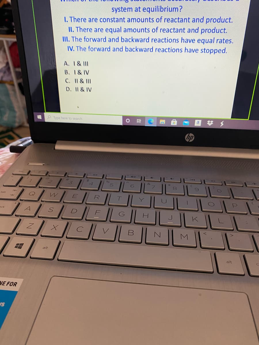 system at equilibrium?
I. There are constant amounts of reactant and product.
II. There are equal amounts of reactant and product.
III. The forward and backward reactions have equal rates.
IV. The forward and backward reactions have stopped.
A. 1& III
B. 1& IV
C. II & II
D. II & IV
O Type here to search
a
&
6.
E
R
U
Pck
A
G
H
alt
alt
VE FOR
