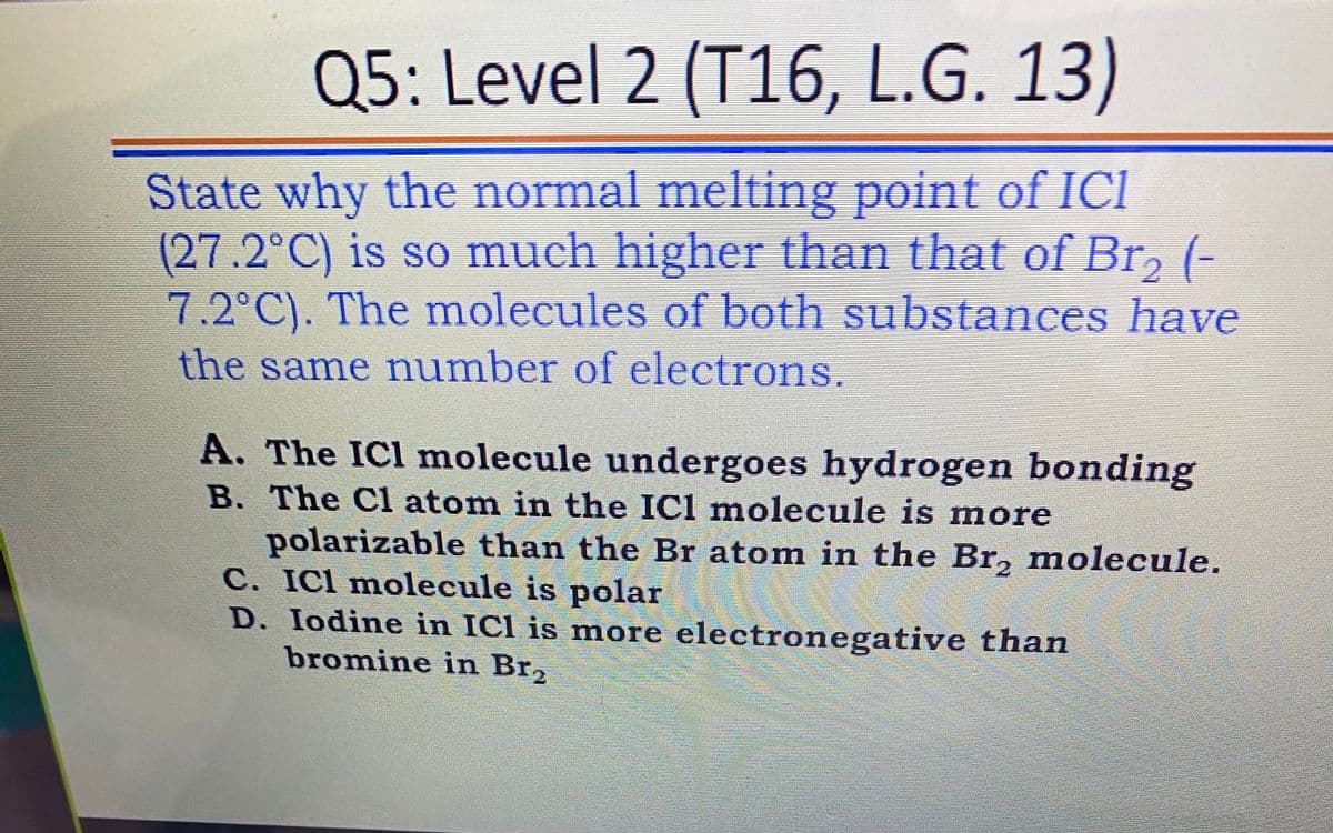 Q5: Level 2 (T16, L.G. 13)
State why the normal melting point of ICI
(27.2°C) is so much higher than that of Br, (-
7.2°C). The molecules of both substances have
the same number of electrons.
A. The ICl molecule undergoes hydrogen bonding
B. The Cl atom in the ICl molecule is more
polarizable than the Br atom in the Br, molecule.
C. ICl molecule is polar
D. Iodine in ICl is more electronegative than
bromine in Br2
