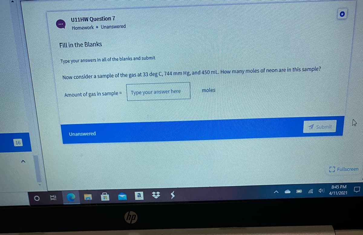 U11HW Question 7
Homework • Unanswered
Fill in the Blanks
Type your answers in all of the blanks and submit
Now consider a sample of the gas at 33 deg C, 744 mm Hg, and 450 mL. How many moles of neon are in this sample?
Amount of gas in sample =
Type your answer here
moles
Unanswered
Submit
16
Fullscreen
a
8:45 PM
4/11/2021
近
