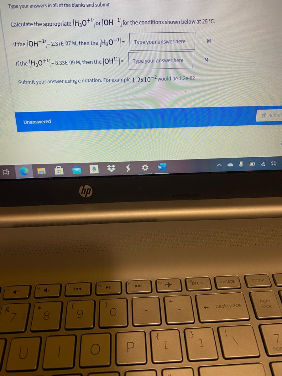Type your answers in all of the blanks and submit
Calculate the appropriate H30+ or OH for the conditions shown below at 25 °C.
If the OH=2.37E-07 M, then the H30+= Type your answer here
M
If the H30+=8.33E-09 M, then the OH= Type your answer here
M
Submit your answer using e notation. For example 1.2x10-2 would be 1.2e-02
Unanswered
Submi
a
hp
prt sc
delete
home
num
&
backspace
lock
hom
00
近
