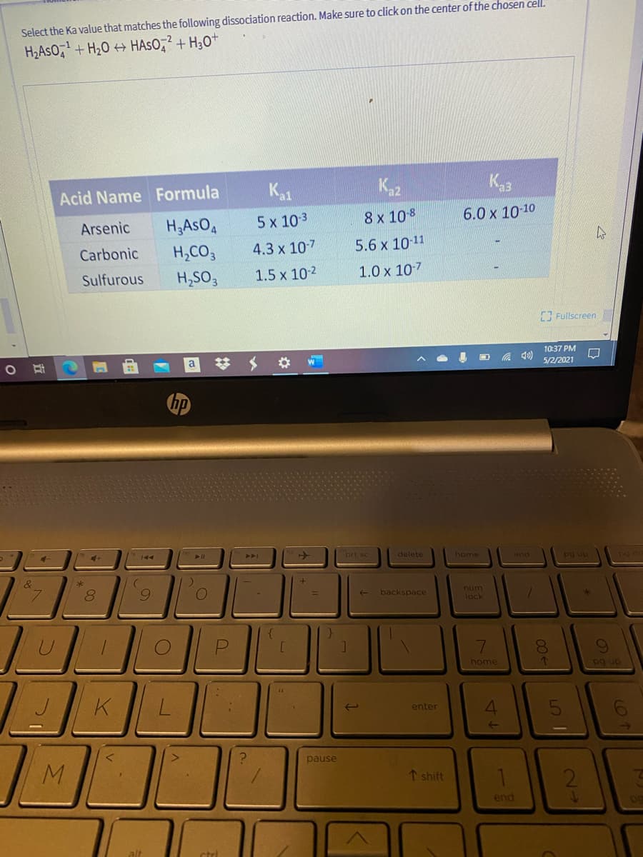 Select the Ka value that matches the following dissociation reaction. Make sure to click on the center of the chosen cell.
H2ASO,+ H20 + HASO,? + H3O+
Acid Name Formula
K1
Ka2
Ka3
Arsenic
H3ASO,
5 x 103
8x 10 8
6.0 x 10-10
H,CO3
4.3 x 107
5.6 x 10 11
Carbonic
Sulfurous
H,SO,
1.5 x 10-2
1.0 x 10-7
Fullscreen
10:37 PM
a
A 40)
5/2/2021
prt sc
delete
home
end
pg up
8.
num
backspace
lock
7.
8.
home
pg up
4.
enter
pause
↑ shift
end
alt
ctrl

