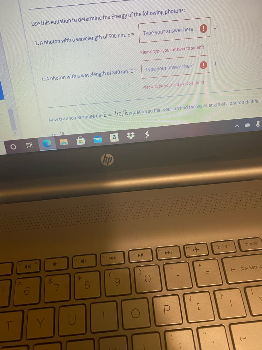 Use this equation to determine the Energy of the following photons:
1. A photon with a wavelength of 500 nm. E =
Type your answer here
Please type your answer to submit
1. A photon with a wavelength of 840 nm. E=
Type your answer here
Please type your answer to submit
Now try and rearrange the E = hc/A equation so that you can find the wavelength of a photon that has
hp
prt sc
delete
40
144
&
backspac
7.
Y.
00
4-
近
