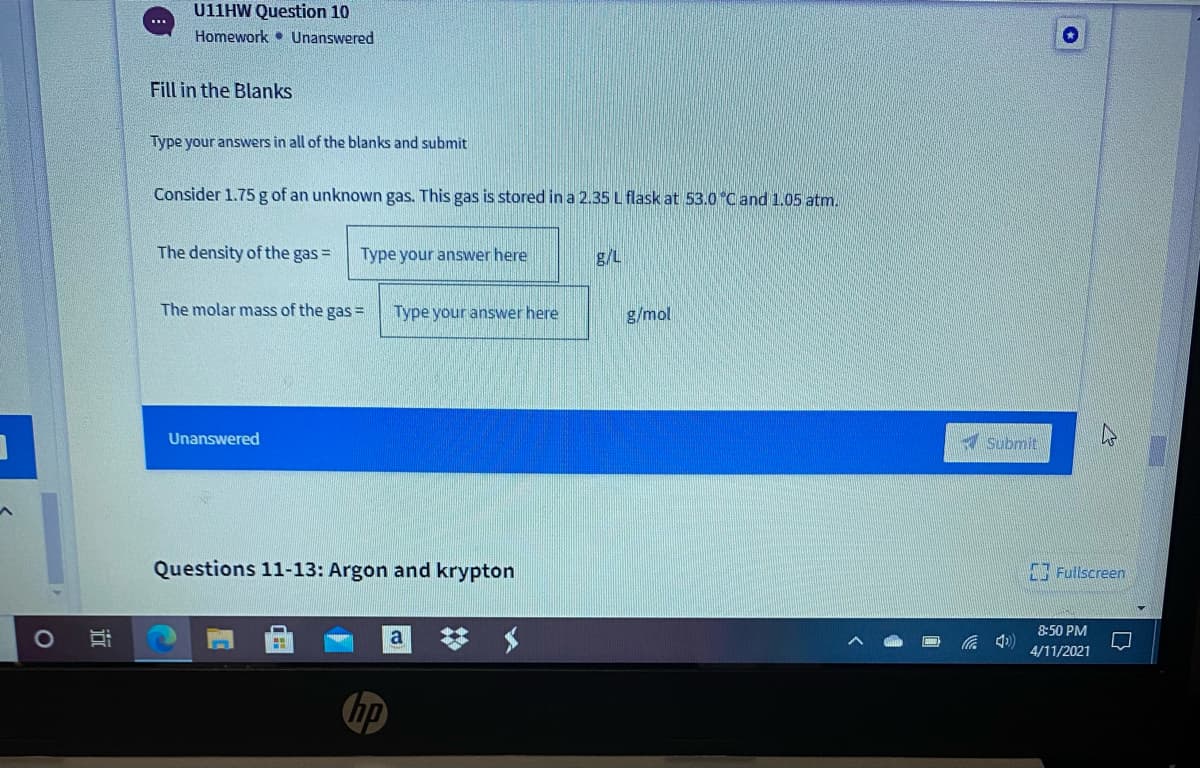 U11HW Question 10
...
Homework • Unanswered
Fill in the Blanks
Type your answers in all of the blanks and submit
Consider 1.75 g of an unknown gas. This gas is stored in a 2.35 L flask at 53.0 Cand 1.05 atm.
The density of the gas =
Type your answer here
g/L
The molar mass of the gas =
Type your answer here
g/mol
Unanswered
Submit
Questions 11-13: Argon and krypton
Fullscreen
8:50 PM
4/11/2021
hp
