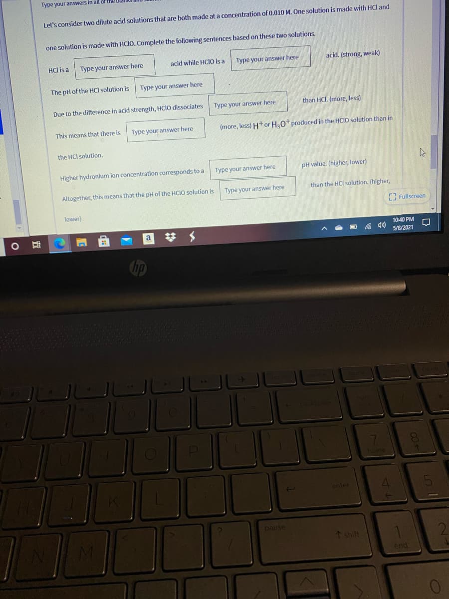 Type your anSwers in all of the
Let's consider two dilute acid solutions that are both made at a concentration of 0.010 M. One solution is made with HCl and
one solution is made with HClO. Complete the following sentences based on these two solutions.
HCl is a
Type your answer here
acid while HCIO is a
Type your answer here
acid. (strong, weak)
The pH of the HCl solution is
Type your answer here
Due to the difference in acid strength, HCIO dissociates
Type your answer here
than HCl. (more, less)
This means that there is
Type your answer here
(more, less) Htor H.0t produced in the HCIO solution than in
the HCl solution.
Higher hydronium ion concentration corresponds to a
Type your answer here
pH value. (higher, lower)
Altogether, this means that the pH of the HCIO solution is
Type your answer here
than the HCl solution. (higher,
Fullscreen
lower)
10:40 PM
a
の
5/8/2021
hp
enter
pause
↑ shift
end

