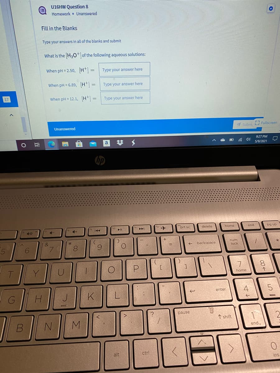 U16HW Question 8
Homework • Unanswered
Fill in the Blanks
Type your answers in all of the blanks and submit
What is the H3o* of the following aqueous solutions:
When pH = 2.50, H* =
Type your answer here
When pH = 6.89, H =
Type your answer here
When pH = 12.1, H =
Type your answer here
Unanswered
A Subm.
Fullscreen
9:27 PM
a
5/9/2021
"prt sc
delete
home
pg up
40
144
num
backspace
6.
8.
lock
8.
home
4
enter
K
pause
↑ shift
M.
end.
alt
ctrl
ins
