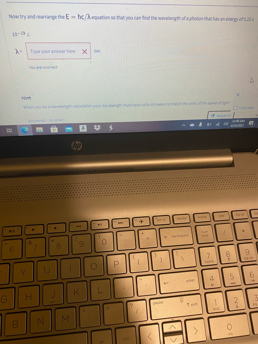 Now try and rearrange the E = hc/Aequation so that you can find the wavelength of a photon that has an energy of 5.15 x
10-19 J.
Type your answer here
nm
You are incorrect
Hint
When you do a wavelength calculation your wavelength must have units of meters to match the units of the speed of light!
Answered - Incorrect
Fullscreen
1 Resubmit
%23
12:00 AM
の
昂
4/30/2021
prt sc
delete
home
end
pg up
10
num
backspace
8.
lock
8.
6.
Y
home
pg up
4.
6.
enter
G
H.
K
pause
↑ shift
pg
end
alt
ctrl
ins
