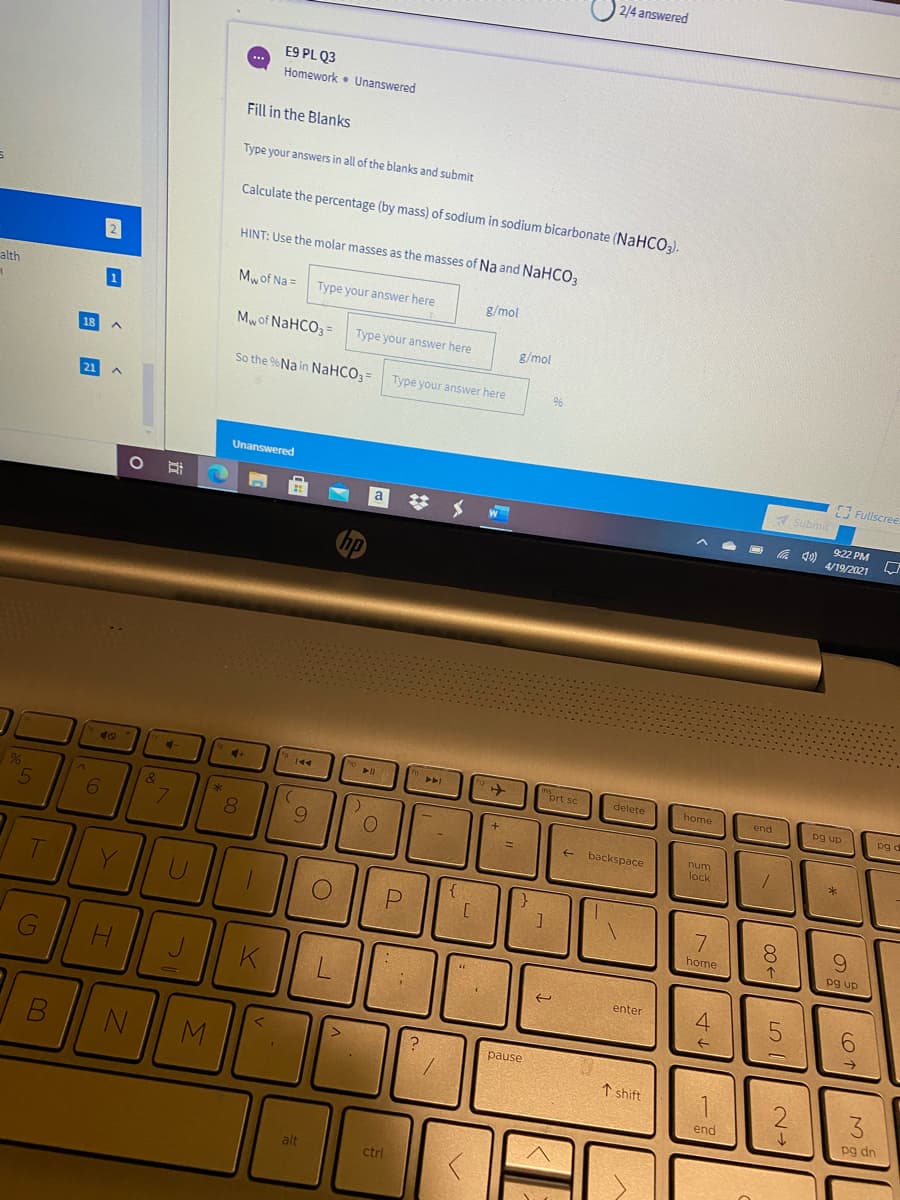 2/4 answered
E9 PL Q3
Homework • Unanswered
Fill in the Blanks
Type your answers in all of the blanks and submit
Calculate the percentage (by mass) of sodium in sodium bicarbonate (NaHCO3).
HINT: Use the molar masses as the masses of Na and NaHCOa
alth
Mwof Na =
Type your answer here
g/mol
Mw of NAHCO3=
Type your answer here
g/mol
So the %Na in NaHCO3=
Type your answer here
96
Fullscree.
Unanswered
1 Submit
a
%23
9:22 PM
属
4/19/2021
40
4.
ort sc
144
delete
home
pg up
pg o
end
6.
num
backspace
lock
{
Y
9.
home
pg up
K
4.
enter
pause
↑ shift
3.
end
pg dn
alt
ctrl
回 日
