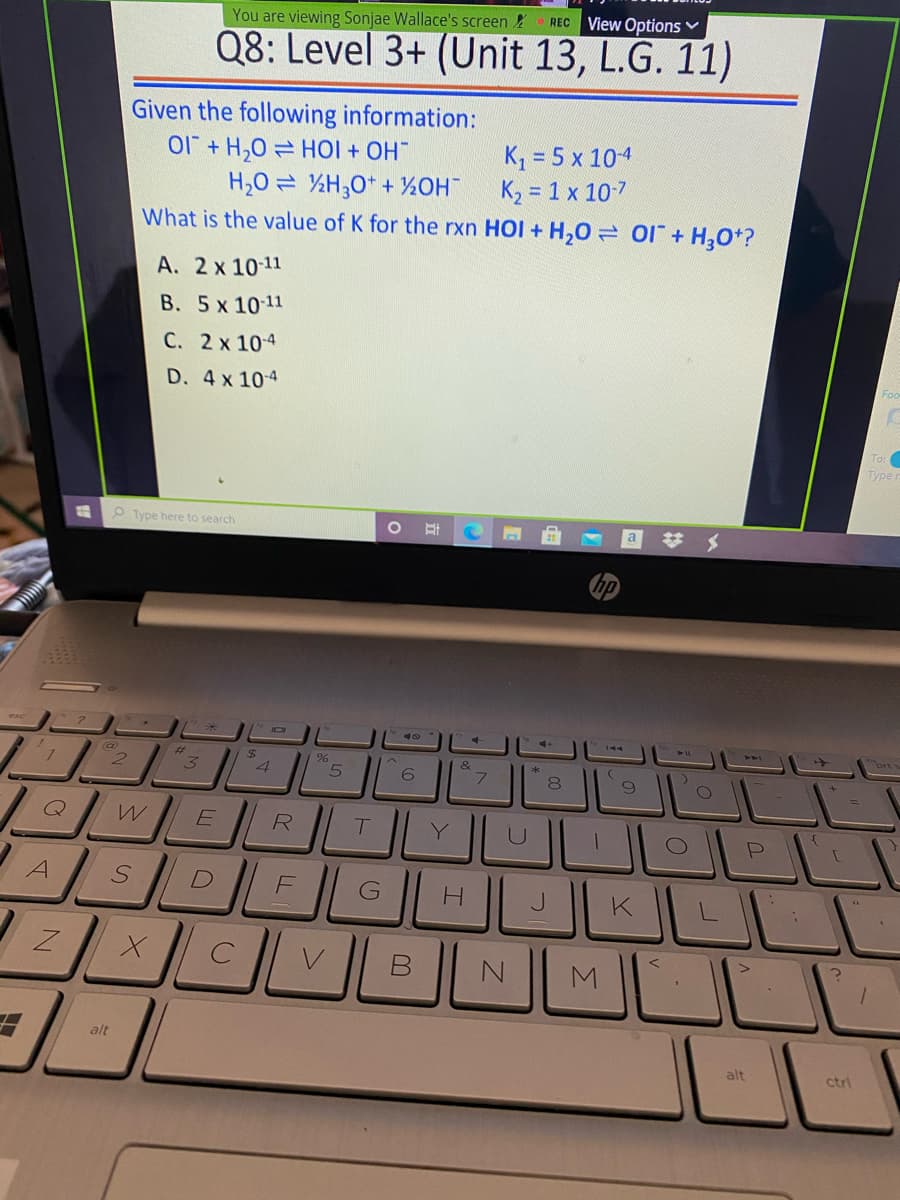 You are viewing Sonjae Wallace's screen
REC View Options
Q8: Level 3+ (Unit 13, L.G. 11)
Given the following information:
O1 + H,0 = HOI + OH
H,0 = %H;0* + ½OH
K, = 5 x 104
K2 = 1 x 107
What is the value of K for the rxn HOI + H,0 = 01+ H,0*?
A. 2 x 10-11
B. 5 x 10 11
C. 2x 10-4
D. 4 x 104
To:
Type
P Type here to search
a
brt
%23
*
4
5
Q
Y.
LL
M
alt
alt
ctri
