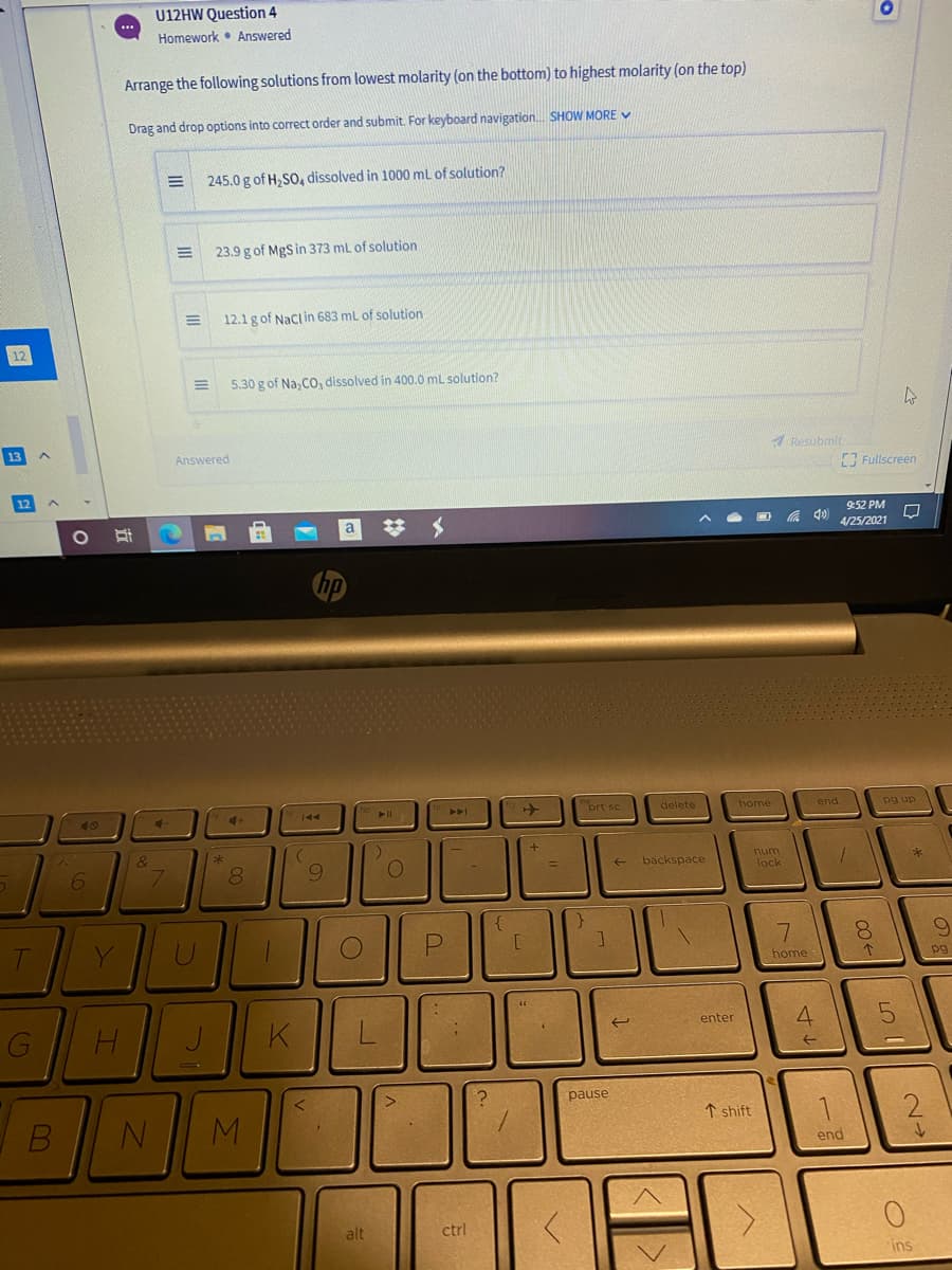 U12HW Question 4
Homework • Answered
...
Arrange the following solutions from lowest molarity (on the bottom) to highest molarity (on the top)
Drag and drop options into correct order and submit. For keyboard navigation. SHOW MORE V
245.0 g of H, SO, dissolved in 1000 mL of solution?
23.9 g of MgS in 373 mL of solution
12.1 g of Naclin 683 ml of solution
5.30 g of Na, CO, dissolved in 400.0 mL solution?
Answered
Resubmit
Fullscreen
9:52 PM
# メ
4/25/2021
prt sc
delete
home
end
pg up
144
40
num
9.
backspace
lock
Y
U
8.
home
pg
enter
pause
↑ shift
end
alt
ctrl
ins
7.
