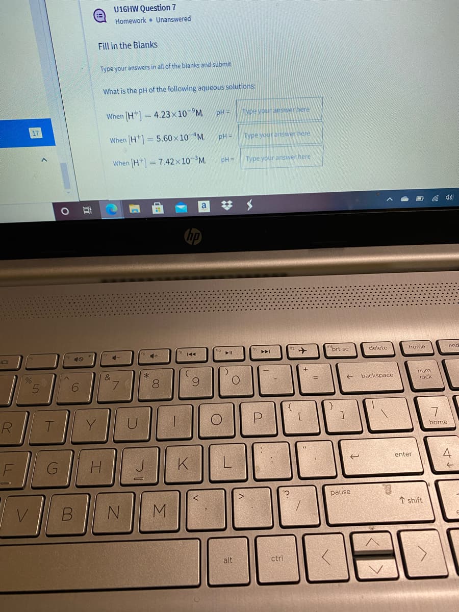 U16HW Question 7
Homework • Unanswered
Fill in the Blanks
Type your answers in all of the blanks and submit
What is the pH of the following aqueous solutions:
When (H* = 4.23x10-°M
pH =
Type vour answer here
When (H+) = 5.60x10 M.
pH =
Type your answer here
When (H) = 7.42x10 M.
pH =
Type your answer here
%23
144
"prt sc
delete
home
end
IDI
&
num
7.
8.
6.
backspace
lock
R
P
7
home
F
G
H.
K
4
enter
pause
V
M.
↑ shift
alt
ctrl
