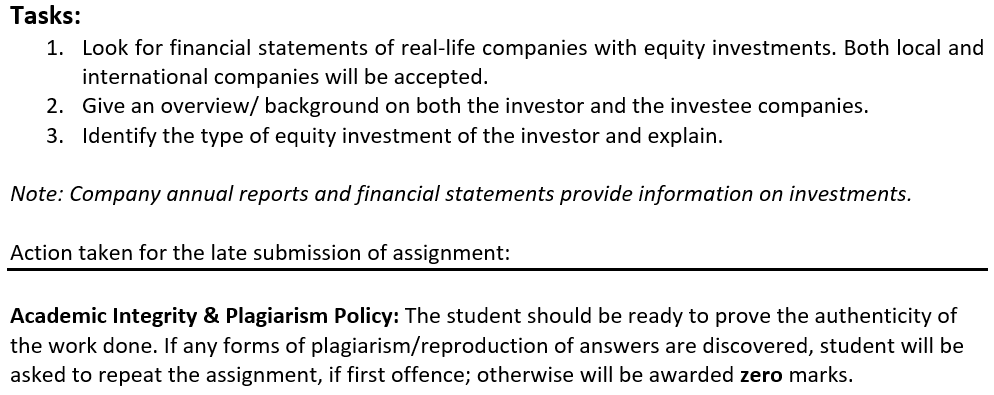 Tasks:
1. Look for financial statements of real-life companies with equity investments. Both local and
international companies will be accepted.
2. Give an overview/ background on both the investor and the investee companies.
3. Identify the type of equity investment of the investor and explain.
Note: Company annual reports and financial statements provide information on investments.
Action taken for the late submission of assignment:
Academic Integrity & Plagiarism Policy: The student should be ready to prove the authenticity of
the work done. If any forms of plagiarism/reproduction of answers are discovered, student will be
asked to repeat the assignment, if first offence; otherwise will be awarded zero marks.
