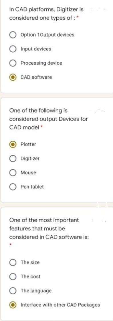 In CAD platforms, Digitizer is
considered one types of: *
Option 10utput devices
Input devices
Processing device
CAD software
One of the following is
considered output Devices for
CAD model *
Plotter
Digitizer
Mouse
Pen tablet
One of the most important
features that must be
considered in CAD software is:
The size
The cost
The language
Interface with other CAD Packages
O O
