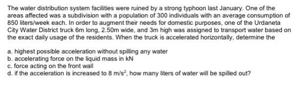 The water distribution system facilities were ruined by a strong typhoon last January. One of the
areas affected was a subdivision with a population of 300 individuals with an average consumption of
850 liters/week each. In order to augment their needs for domestic purposes, one of the Urdaneta
City Water District truck 6m long, 2.50m wide, and 3m high was assigned to transport water based on
the exact daily usage of the residents. When the truck is accelerated horizontally, detemine the
a. highest possible acceleration without spilling any water
b. accelerating force on the liquid mass in kN
c. force acting on the front wall
d. if the acceleration is increased to 8 m/s, how many liters of water will be spilled out?
