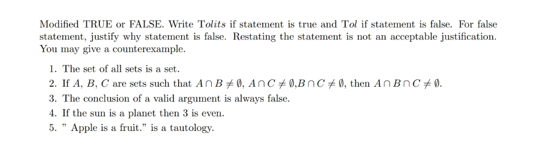 Modified TRUE or FALSE. Write Tolits if statement is true and Tol if statement is false. For false
statement, justify why statement is false. Restating the statement is not an acceptable justification.
You may give a counterexample.
1. The set of all sets is a set.
2. If A, B, C are sets such that AnB #0, AnC # 0,BnC #0, then AnBnC # 0.
3. The conclusion of a valid argument is always false.
4. If the sun is a planet then 3 is even.
5. " Apple is a fruit." is a tautology.