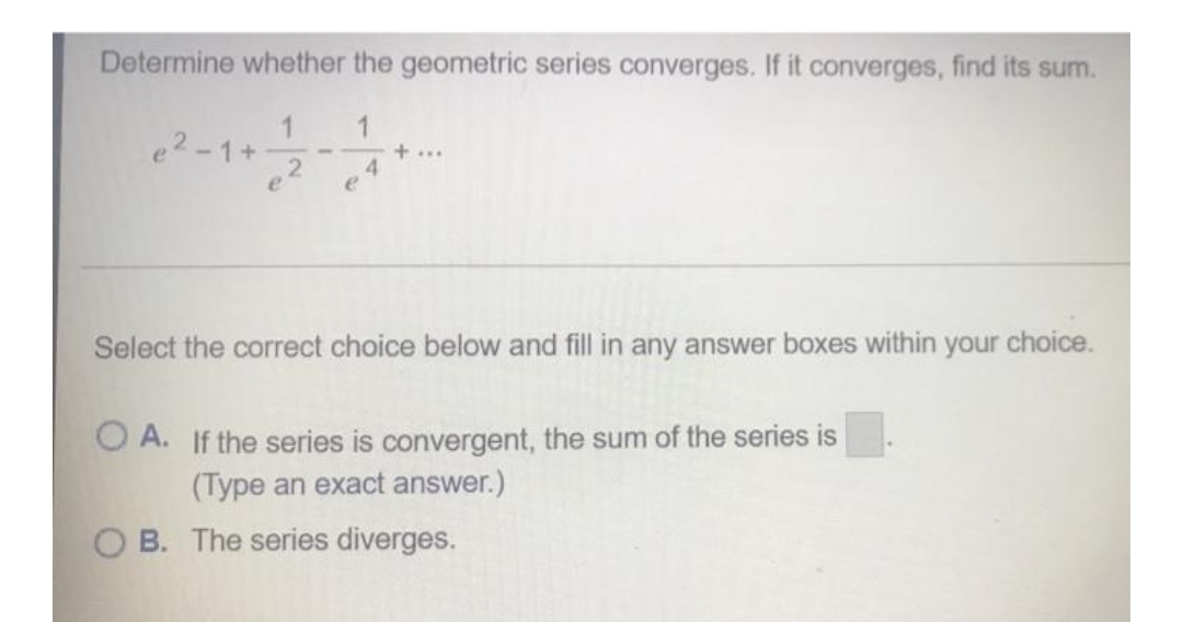 Determine whether the geometric series converges. If it converges, find its sum.
1
1
e²-1+
2
e
4
Select the correct choice below and fill in any answer boxes within your choice.
OA. If the series is convergent, the sum of the series is
(Type an exact answer.)
OB. The series diverges.