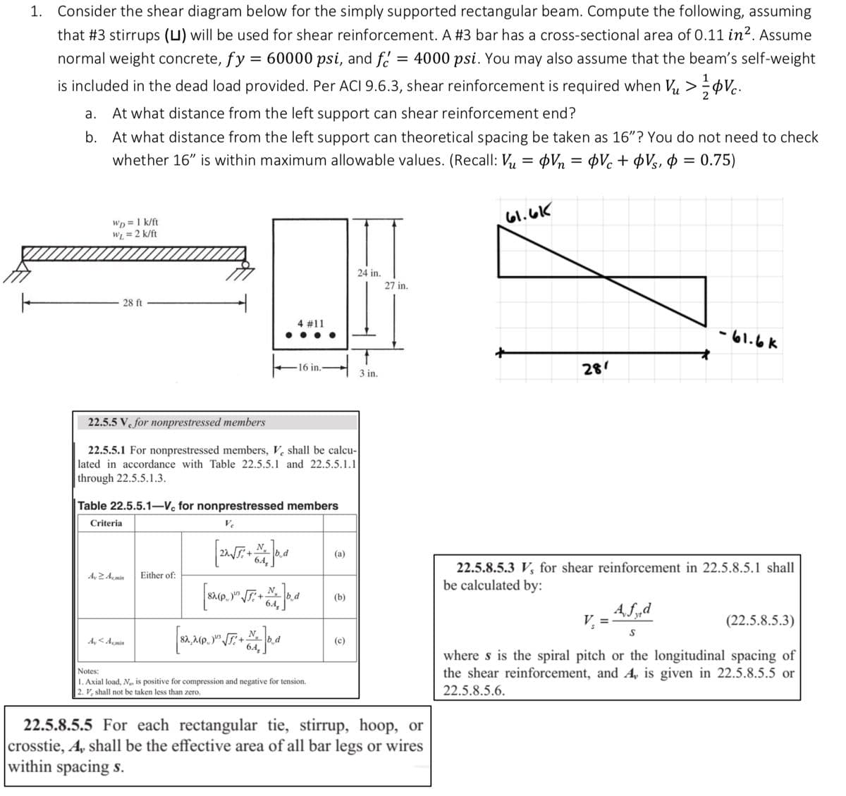 1. Consider the shear diagram below for the simply supported rectangular beam. Compute the following, assuming
that #3 stirrups (L) will be used for shear reinforcement. A #3 bar has a cross-sectional area of 0.11 in². Assume
normal weight concrete, fy = 60000 psi, and f = 4000 psi. You may also assume that the beam's self-weight
is included in the dead load provided. Per ACI 9.6.3, shear reinforcement is required when V₂ > Vc.
a. At what distance from the left support can shear reinforcement end?
b.
At what distance from the left support can theoretical spacing be taken as 16"? You do not need to check
whether 16" is within maximum allowable values. (Recall: Vu= Vn = OVc + Vs, p=0.75)
WD = 1 k/ft
W₁ = 2 k/ft
28 ft
Ay 2 Amin
22.5.5 V for nonprestressed members
22.5.5.1 For nonprestressed members, V, shall be calcu-
lated in accordance with Table 22.5.5.1 and 22.5.5.1.1
through 22.5.5.1.3.
Table 22.5.5.1-Vc for nonprestressed members
Criteria
Ve
Ay <Amin
4 # 11
Either of:
16 in.
[SA, M.P.) √T: + M. Jo, d
[SMP. Jº √JT:+Mt. b.d
6.4,
Notes:
1. Axial load, N, is positive for compression and negative for tension.
2. V, shall not be taken less than zero.
(a)
(b)
24 in.
(c)
3 in.
27 in.
22.5.8.5.5 For each rectangular tie, stirrup, hoop, or
crosstie, A, shall be the effective area of all bar legs or wires
within spacing s.
61.6K
281
ما .اما -
22.5.8.5.3 V, for shear reinforcement in 22.5.8.5.1 shall
be calculated by:
Afd
S
(22.5.8.5.3)
where s is the spiral pitch or the longitudinal spacing of
the shear reinforcement, and A, is given in 22.5.8.5.5 or
22.5.8.5.6.