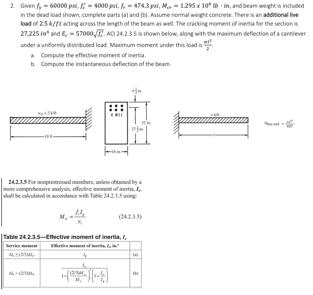 2. Given fy
60000 psi, f = 4000 psi, fr = 474.3 psi, Mer
1.295 x 106 lb in, and beam weight is included
in the dead load shown, complete parts (a) and (b). Assume normal weight concrete. There is an additional live
load of 2.5 k/ft acting across the length of the beam as well. The cracking moment of inertia for the section is
27,225 in and Ec = 57000√f. ACI 24.2.3.5 is shown below, along with the maximum deflection of a cantilever
w1²
under a uniformly distributed load. Maximum moment under this load is
a. Compute the effective moment of inertia.
b. Compute the instantaneous deflection of the beam.
=
Ma≤(2/3)Mer
WD = 2 k/ft
Ma> (2/3)Mer
18 ft
Ma
24.2.3.5 For nonprestressed members, unless obtained by a
more comprehensive analysis, effective moment of inertia, I
shall be calculated in accordance with Table 24.2.3.5 using:
=
1-
frIg
Y₁
Table 24.2.3.5-Effective moment of inertia, I,
Service moment
Effective moment of inertia, Ie, in.4
Ig
I
6 #11
4)(1-4)
16 in.
(2/3)Mer
M₁
4 in.
27-in.
(24.2.3.5)
32 in.
(a)
(b)
=
w k/ft
Sfree end =
we
SEI