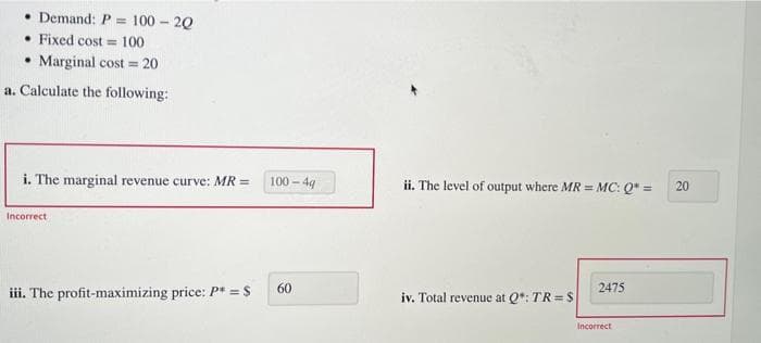 • Demand: P = 100-20
. Fixed cost = 100
• Marginal cost= 20
a. Calculate the following:
i. The marginal revenue curve: MR =
Incorrect
iii. The profit-maximizing price: P* = S
100-4g
60
ii. The level of output where MR = MC: Q* =
iv. Total revenue at Q*: TR=S
2475
Incorrect
20