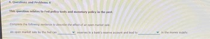 4. Questions and Problems 4
This question relates to Fed policy tools and monetary policy in the past.
Complete the following sentence to describe the effect of an open market sale.
An open market sale by the Fed can
reserves in a bank's reserve account and lead to
in the money supply.