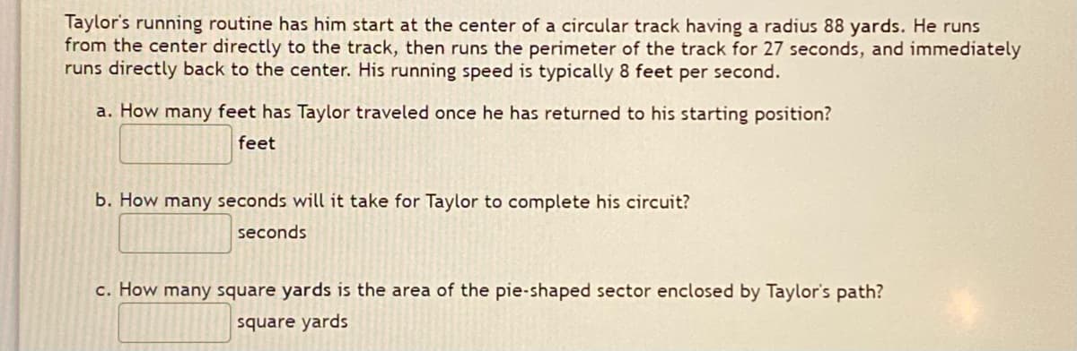 Taylor's running routine has him start at the center of a circular track having a radius 88 yards. He runs
from the center directly to the track, then runs the perimeter of the track for 27 seconds, and immediately
runs directly back to the center. His running speed is typically 8 feet per second.
a. How many feet has Taylor traveled once he has returned to his starting position?
feet
b. How many seconds will it take for Taylor to complete his circuit?
seconds
c. How many square yards is the area of the pie-shaped sector enclosed by Taylor's path?
square yards
