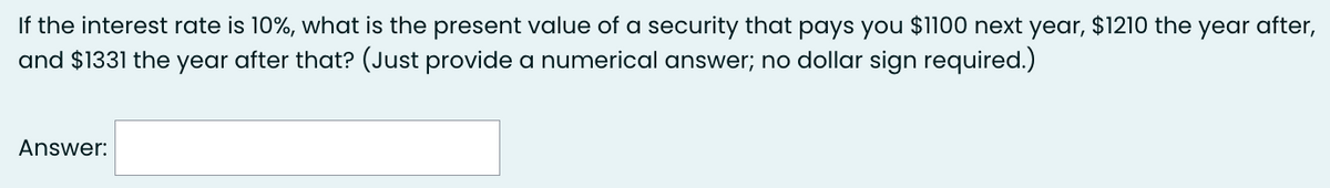 If the interest rate is 10%, what is the present value of a security that pays you $1100 next year, $1210 the year after,
and $1331 the year after that? (Just provide a numerical answer; no dollar sign required.)
Answer: