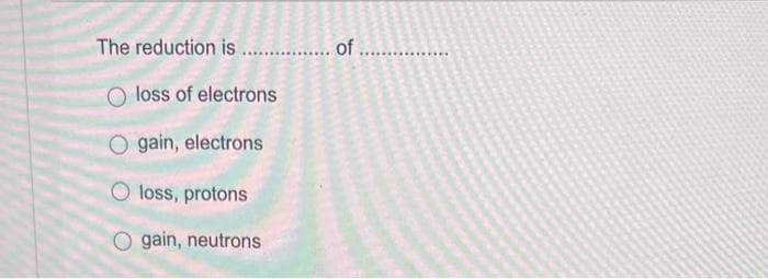 The reduction is................. of
loss of electrons
O gain, electrons
O loss, protons
gain, neutrons