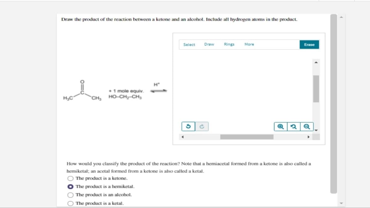 Draw the product of the reaction between a ketone and an alcohol. Include all hydrogen atoms in the product.
རྐང་པའི
H*
+1 mole equiv.
CH, HỌ CH, CH
Select
Draw
Rings
More
G
c
Q2Q
Erase
How would you classify the product of the reaction? Note that a hemiacetal formed from a ketone is also called a
hemiketal; an acetal formed from a ketone is also called a ketal.
00
The product is a ketone.
The product is a hemiketal.
The product is an alcohol.
The product is a ketal.